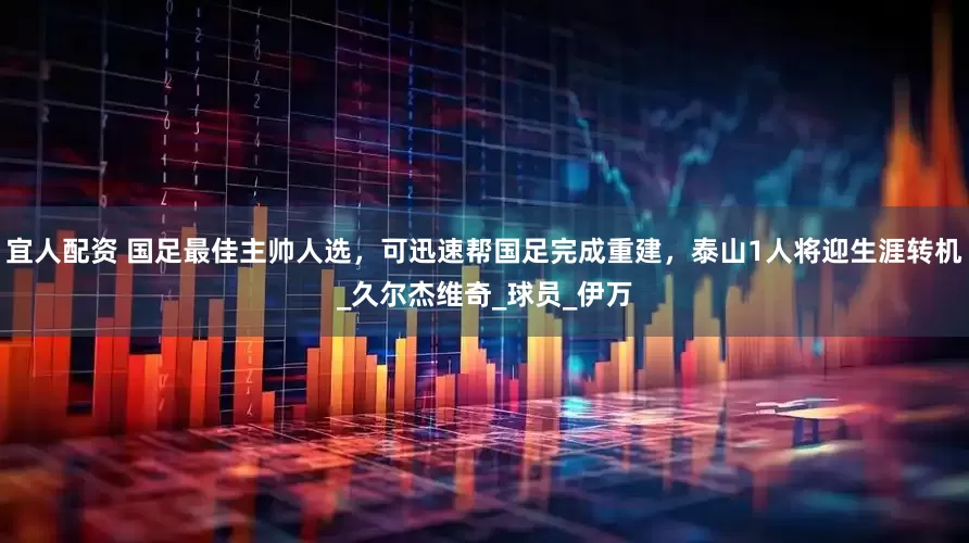 宜人配资 国足最佳主帅人选，可迅速帮国足完成重建，泰山1人将迎生涯转机_久尔杰维奇_球员_伊万
