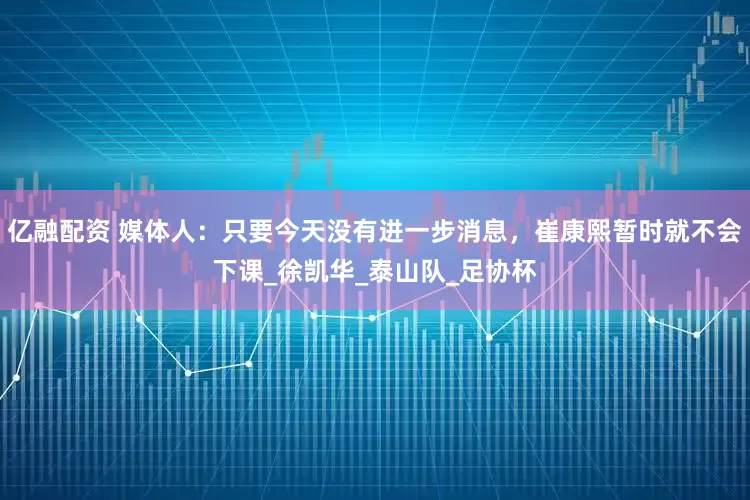 亿融配资 媒体人：只要今天没有进一步消息，崔康熙暂时就不会下课_徐凯华_泰山队_足协杯