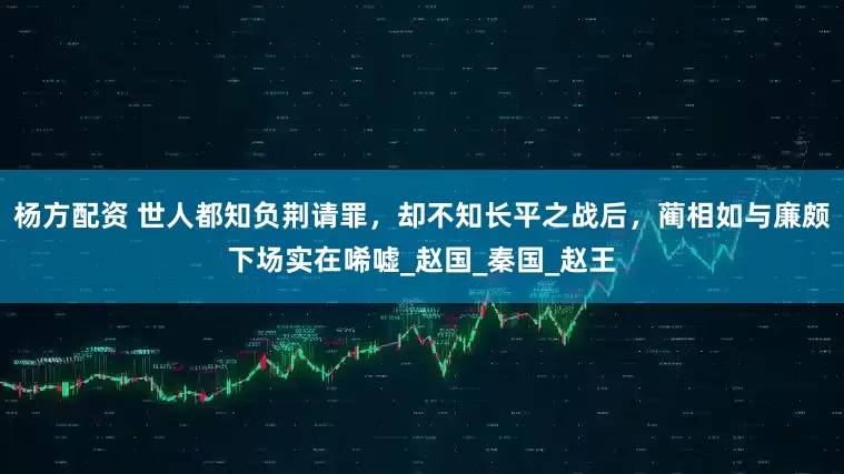 杨方配资 世人都知负荆请罪，却不知长平之战后，蔺相如与廉颇下场实在唏嘘_赵国_秦国_赵王