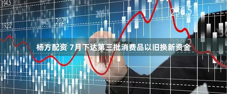 杨方配资 7月下达第三批消费品以旧换新资金