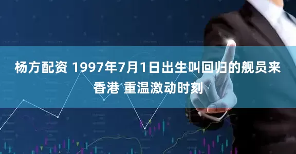 杨方配资 1997年7月1日出生叫回归的舰员来香港 重温激动时刻
