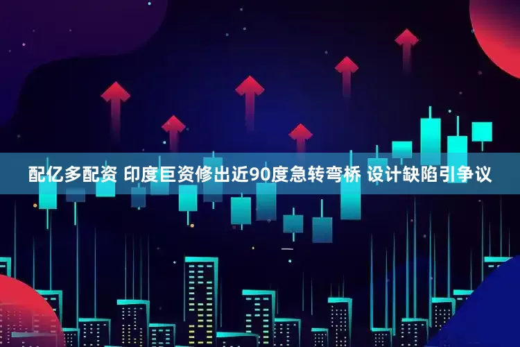 配亿多配资 印度巨资修出近90度急转弯桥 设计缺陷引争议