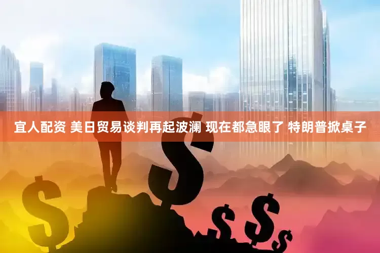 宜人配资 美日贸易谈判再起波澜 现在都急眼了 特朗普掀桌子