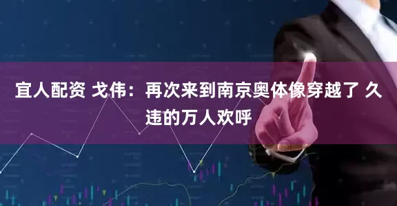 宜人配资 戈伟：再次来到南京奥体像穿越了 久违的万人欢呼