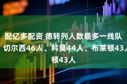 配亿多配资 德转列人数最多一线队：切尔西46人、科莫44人、布莱顿43人