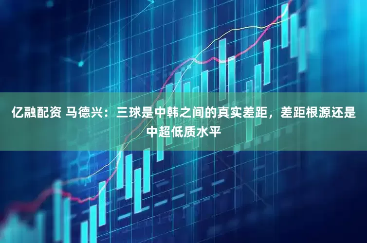 亿融配资 马德兴：三球是中韩之间的真实差距，差距根源还是中超低质水平