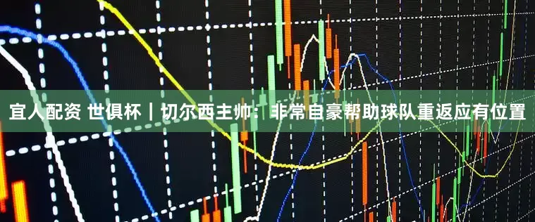宜人配资 世俱杯｜切尔西主帅：非常自豪帮助球队重返应有位置