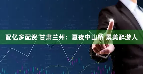 配亿多配资 甘肃兰州：夏夜中山桥 景美醉游人