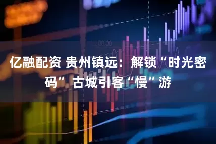 亿融配资 贵州镇远：解锁“时光密码” 古城引客“慢”游