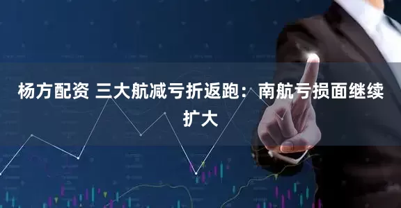 杨方配资 三大航减亏折返跑：南航亏损面继续扩大
