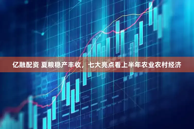 亿融配资 夏粮稳产丰收，七大亮点看上半年农业农村经济