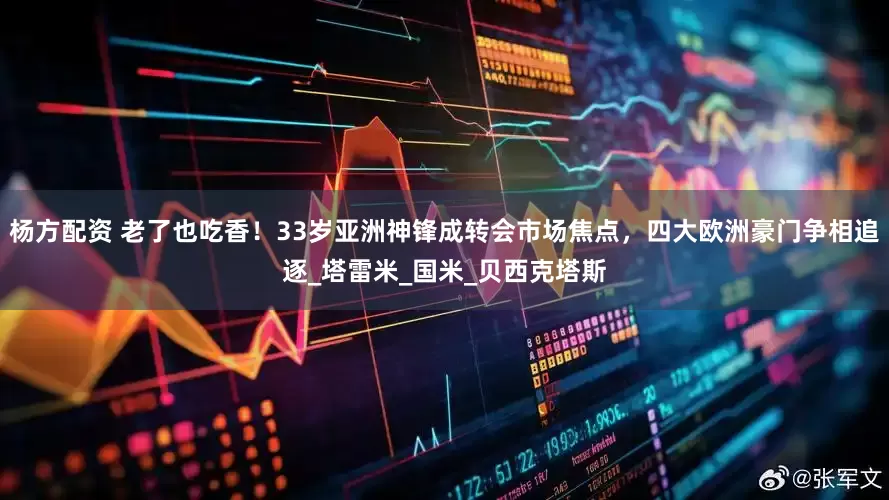 杨方配资 老了也吃香！33岁亚洲神锋成转会市场焦点，四大欧洲豪门争相追逐_塔雷米_国米_贝西克塔斯