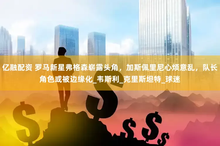 亿融配资 罗马新星弗格森崭露头角，加斯佩里尼心烦意乱，队长角色或被边缘化_韦斯利_克里斯坦特_球迷