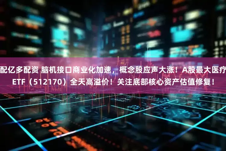 配亿多配资 脑机接口商业化加速，概念股应声大涨！A股最大医疗ETF（512170）全天高溢价！关注底部核心资产估值修复！