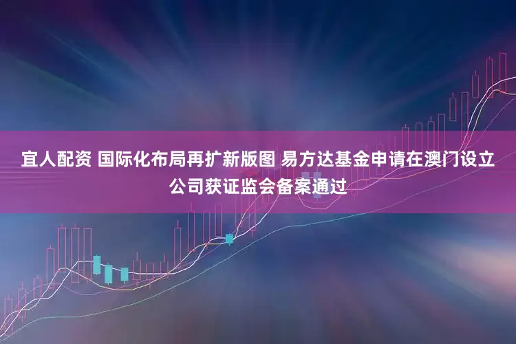 宜人配资 国际化布局再扩新版图 易方达基金申请在澳门设立公司获证监会备案通过