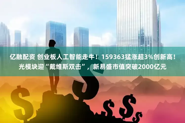 亿融配资 创业板人工智能走牛！159363猛涨超3%创新高！光模块迎“戴维斯双击”，新易盛市值突破2000亿元