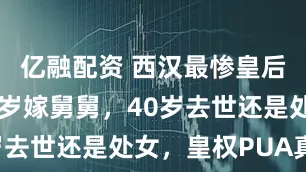 亿融配资 西汉最惨皇后张嫣：11岁嫁舅舅，40岁去世还是处女，皇权PUA真狠