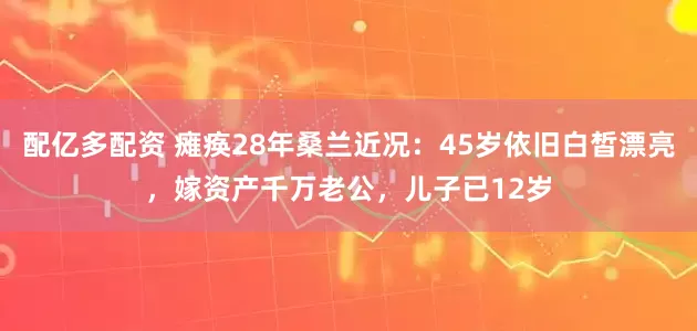 配亿多配资 瘫痪28年桑兰近况：45岁依旧白皙漂亮，嫁资产千万老公，儿子已12岁
