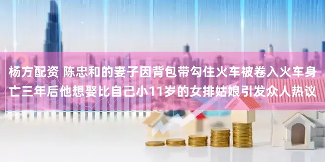 杨方配资 陈忠和的妻子因背包带勾住火车被卷入火车身亡三年后他想娶比自己小11岁的女排姑娘引发众人热议